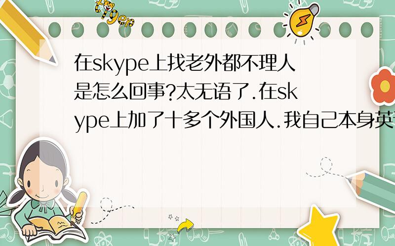 在skype上找老外都不理人是怎么回事?太无语了.在skype上加了十多个外国人.我自己本身英语不差长得也ok啊.不至于把人吓跑或被看不起啥的……虽然有人说很多外国人是看不起中国人可是说句