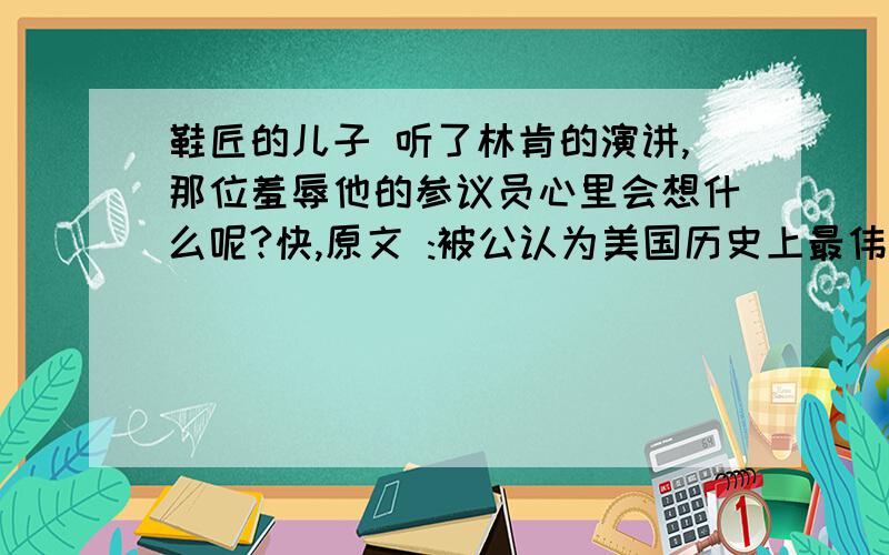 鞋匠的儿子 听了林肯的演讲,那位羞辱他的参议员心里会想什么呢?快,原文 :被公认为美国历史上最伟大的总统林肯,在他当选总统那一刻,整个参议院的议员都感到尴尬,因为林肯的父亲是个鞋