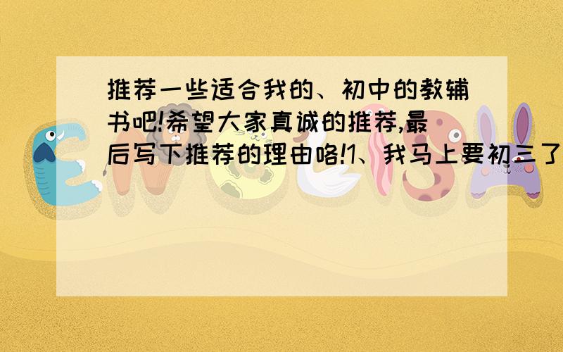 推荐一些适合我的、初中的教辅书吧!希望大家真诚的推荐,最后写下推荐的理由咯!1、我马上要初三了2、人教版,我是浙江嘉兴的3、我的成绩是处于班里前五的,比较稳定,基础的那种就不用了4