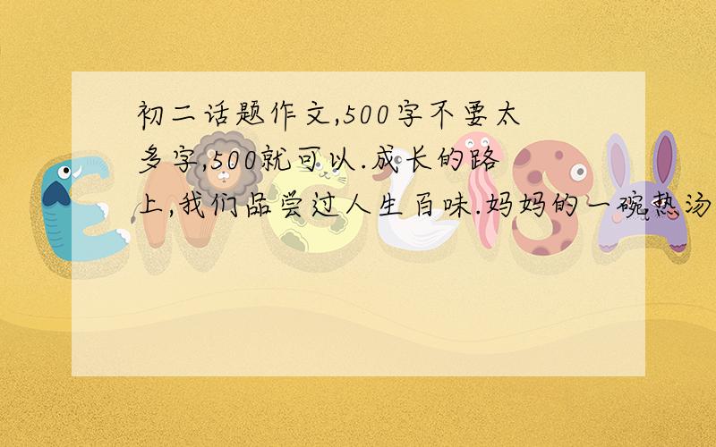 初二话题作文,500字不要太多字,500就可以.成长的路上,我们品尝过人生百味.妈妈的一碗热汤,同学递来的一方手帕,花儿的芬芳,浩瀚书海的馨香,“千里共婵娟”的情怀……带给我们许多感动.请