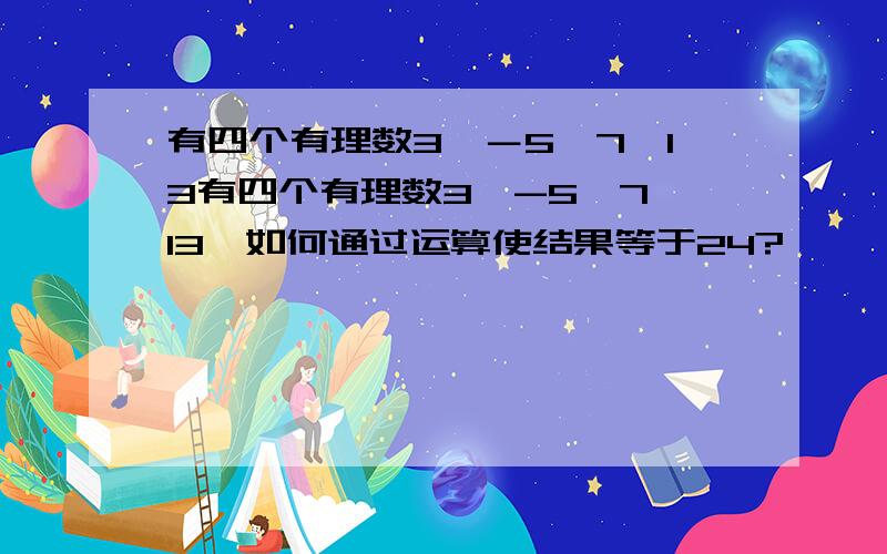 有四个有理数3,－5,7,13有四个有理数3,-5,7,13,如何通过运算使结果等于24?