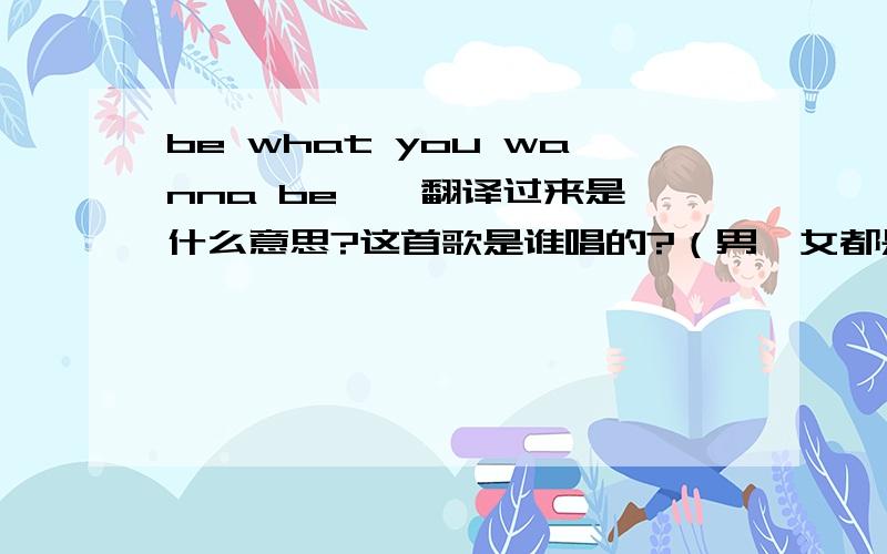 be what you wanna be…  翻译过来是什么意思?这首歌是谁唱的?（男、女都是谁?）加分!