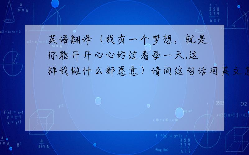 英语翻译（我有一个梦想：就是你能开开心心的过着每一天,这样我做什么都愿意）请问这句话用英文怎么翻译,