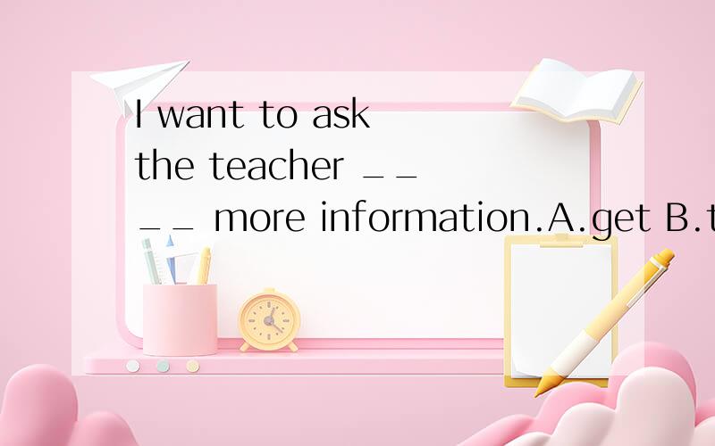 I want to ask the teacher ____ more information.A.get B.to get C.gets D.getting