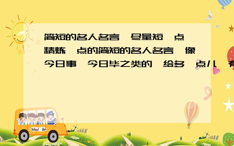 简短的名人名言,尽量短一点,精炼一点的简短的名人名言,像今日事,今日毕之类的,给多一点儿,有的已经用过了算了,就3、4个吧