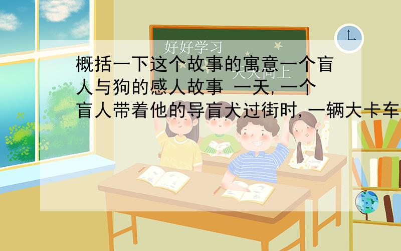 概括一下这个故事的寓意一个盲人与狗的感人故事 一天,一个盲人带着他的导盲犬过街时,一辆大卡车失去控制,直冲过来,盲人当场被撞死,他的导盲犬为了守卫主人,也一起惨死在车轮底下.主