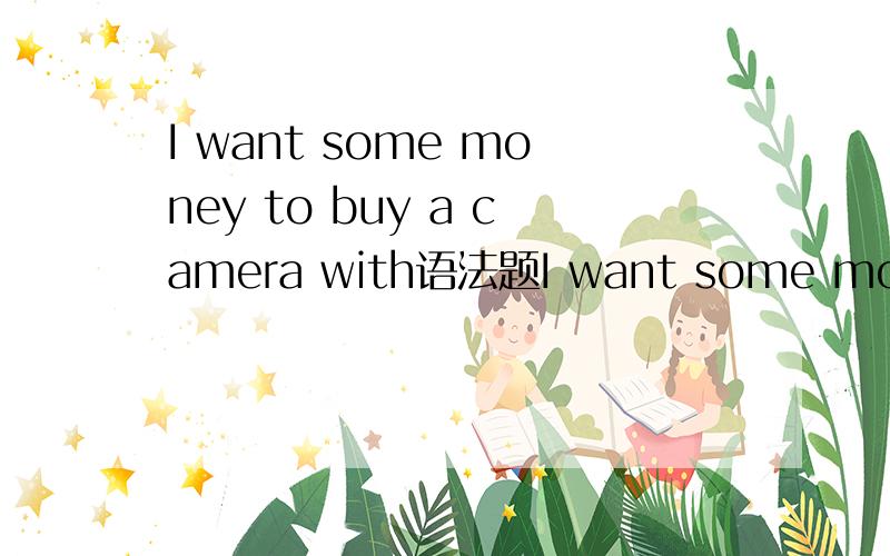 I want some money to buy a camera with语法题I want some money to buy a camera with =i want some money whith which to buy a camera为什么要有 with 呢为什么I want some money to buy a camera不也可以吗