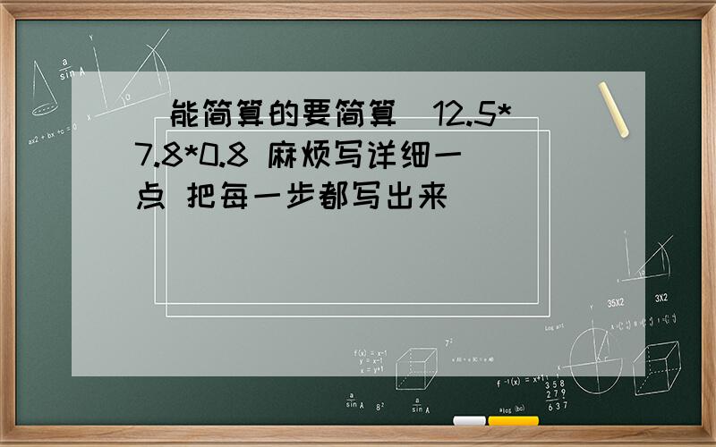 （能简算的要简算）12.5*7.8*0.8 麻烦写详细一点 把每一步都写出来