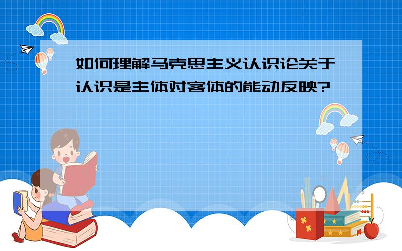 如何理解马克思主义认识论关于认识是主体对客体的能动反映?