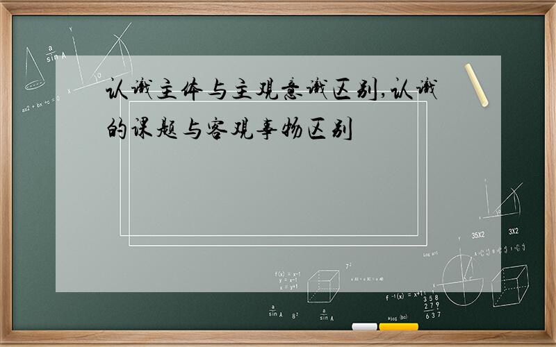 认识主体与主观意识区别,认识的课题与客观事物区别