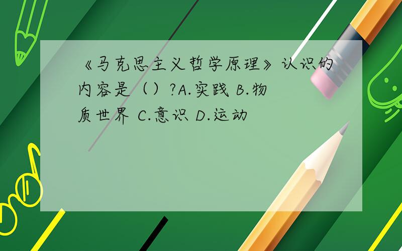 《马克思主义哲学原理》认识的内容是（）?A.实践 B.物质世界 C.意识 D.运动