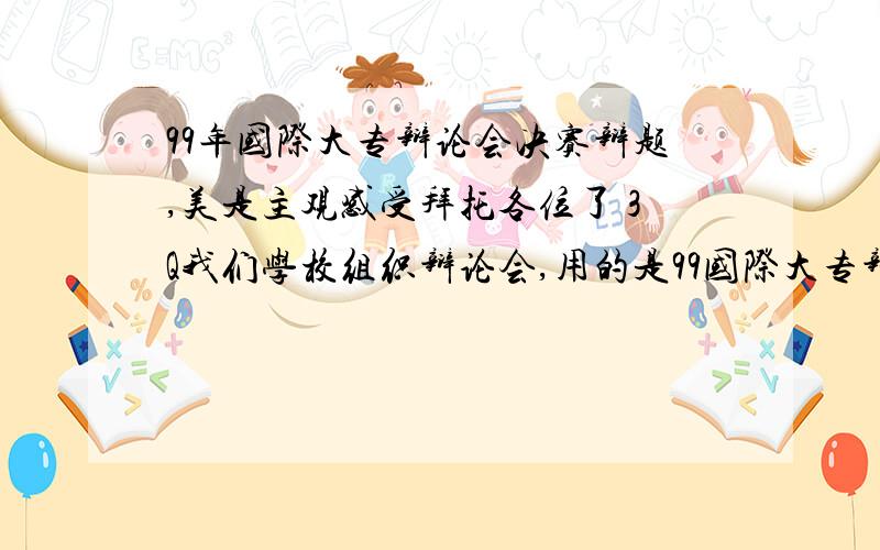 99年国际大专辩论会决赛辩题,美是主观感受拜托各位了 3Q我们学校组织辩论会,用的是99国际大专辩论会决赛辩题：美是主观感受  美是客观存在我们抽到了正方：美是主观感受可是,又不能直