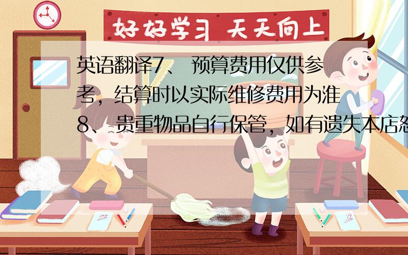 英语翻译7、 预算费用仅供参考，结算时以实际维修费用为淮8、 贵重物品自行保管，如有遗失本店恕不负责9、 是否洗车10、 接待签字11、 客户签字12、 合计13、 其他合计14、 预算费用15、