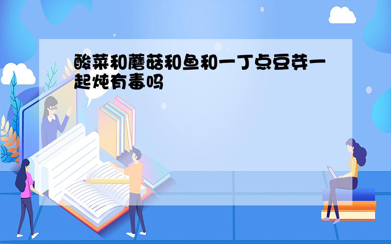 酸菜和蘑菇和鱼和一丁点豆芽一起炖有毒吗