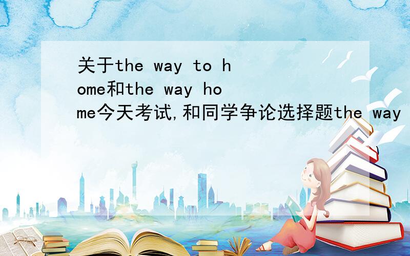 关于the way to home和the way home今天考试,和同学争论选择题the way to home还是the way home我认为是the way to home,因为句中的“way”是名词,后面“to home”为定语,如果将“home”当名词讲,“way home”就是