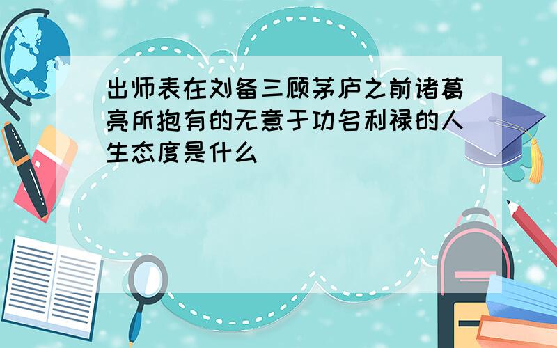 出师表在刘备三顾茅庐之前诸葛亮所抱有的无意于功名利禄的人生态度是什么