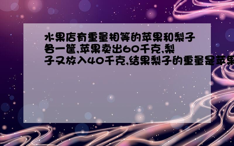 水果店有重量相等的苹果和梨子各一筐,苹果卖出60千克,梨子又放入40千克,结果梨子的重量是苹果的3倍.原