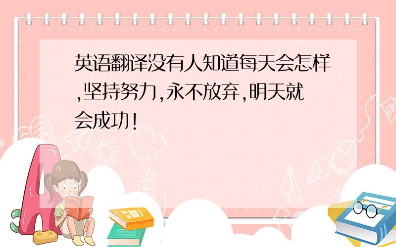 英语翻译没有人知道每天会怎样,坚持努力,永不放弃,明天就会成功!