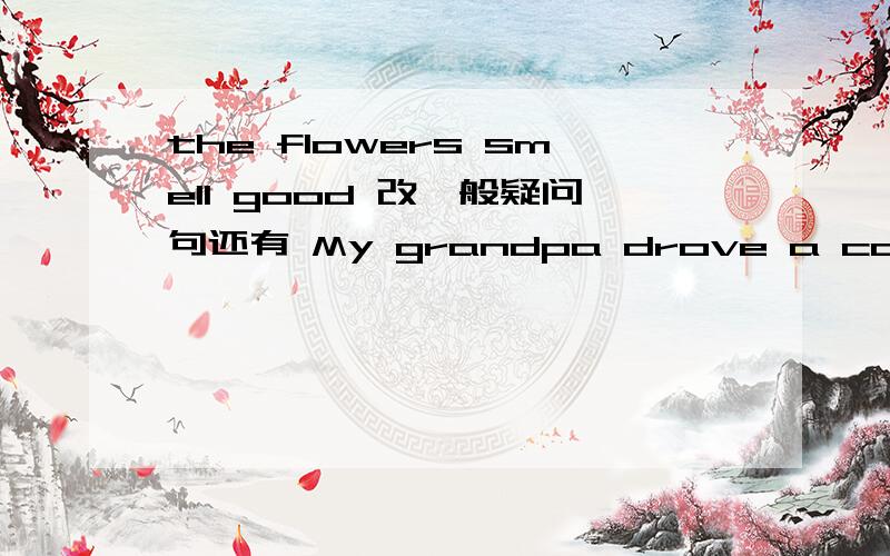 the flowers smell good 改一般疑问句还有 My grandpa drove a car before.改一般疑问句.