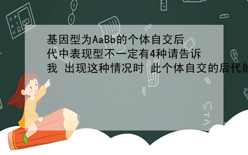 基因型为AaBb的个体自交后代中表现型不一定有4种请告诉我 出现这种情况时 此个体自交的后代的基因型和表现性分别有几种?是什么样的组成?也就是一个个体可以产生的配子只有两种:AB和ab