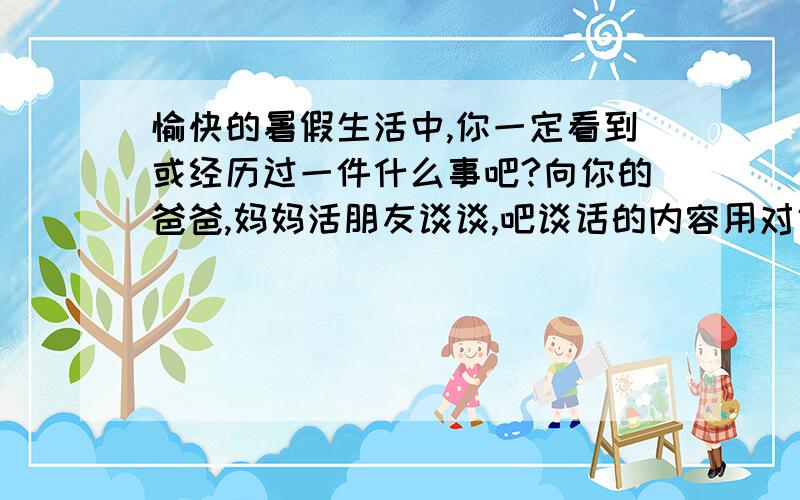 愉快的暑假生活中,你一定看到或经历过一件什么事吧?向你的爸爸,妈妈活朋友谈谈,吧谈话的内容用对话的