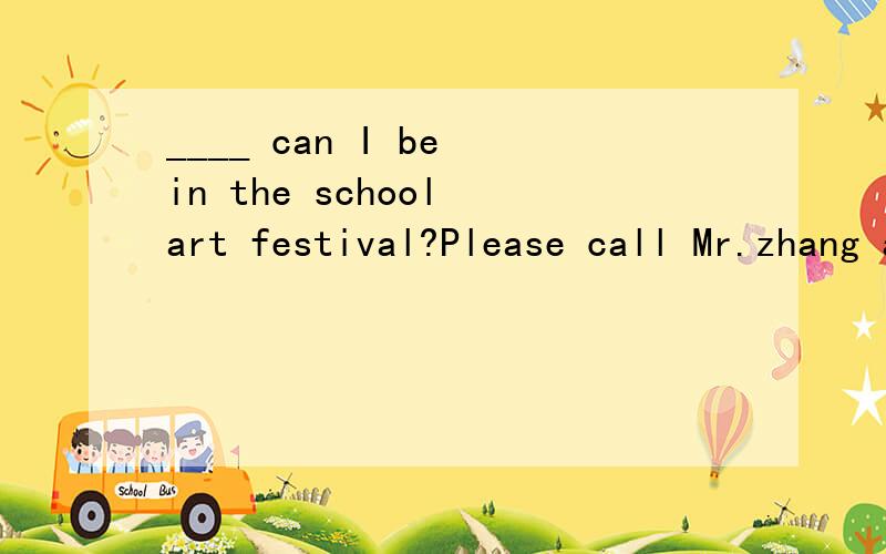 ____ can I be in the school art festival?Please call Mr.zhang at 123.