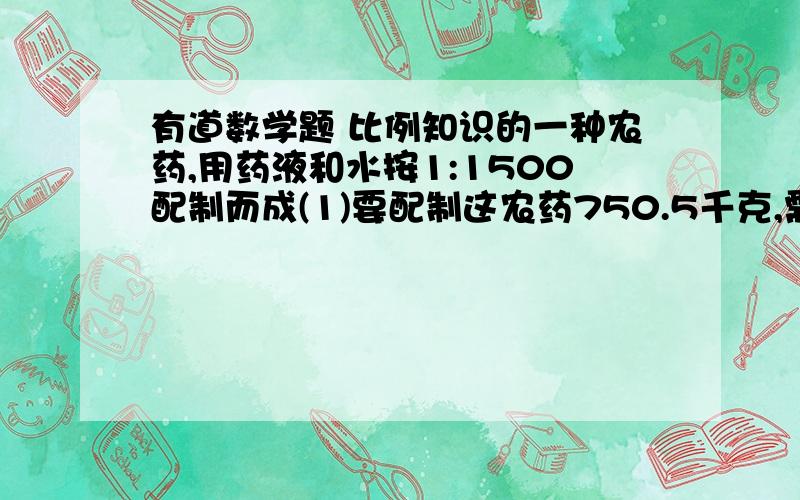 有道数学题 比例知识的一种农药,用药液和水按1:1500配制而成(1)要配制这农药750.5千克,需药液与水各多少千克?(2)现在只备有540千克的水,要配制这种农药,需多少千克药液(3)如果现在只有3千克