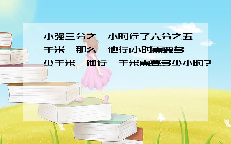 小强三分之一小时行了六分之五千米,那么,他行1小时需要多少千米,他行一千米需要多少小时?