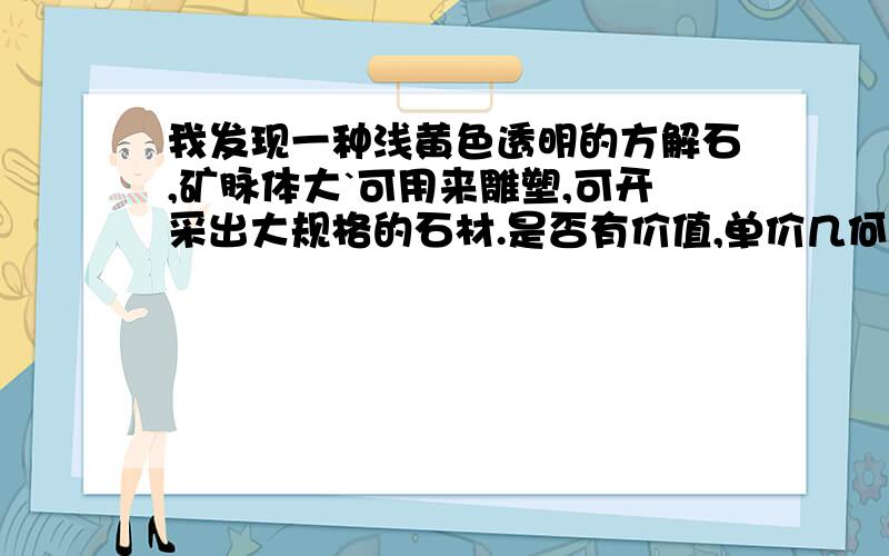 我发现一种浅黄色透明的方解石,矿脉体大`可用来雕塑,可开采出大规格的石材.是否有价值,单价几何?