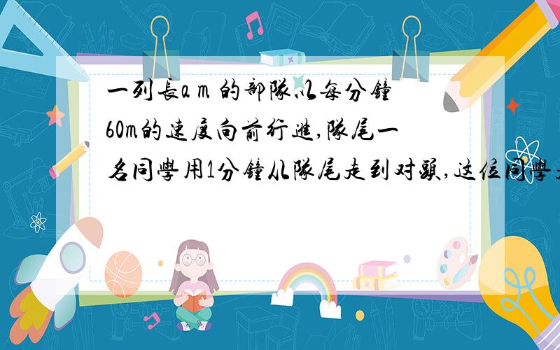 一列长a m 的部队以每分钟60m的速度向前行进,队尾一名同学用1分钟从队尾走到对头,这位同学走的路程为多少米?