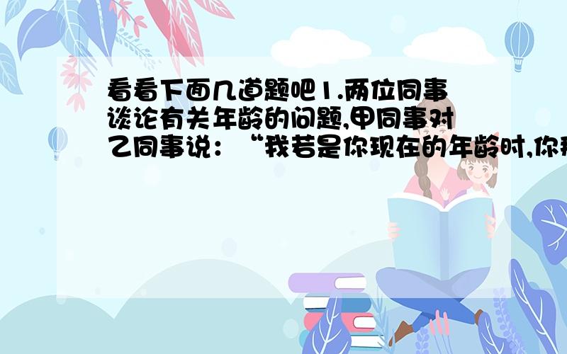 看看下面几道题吧1.两位同事谈论有关年龄的问题,甲同事对乙同事说：“我若是你现在的年龄时,你那时是我现在年龄的一半,当你到我现在的年龄时,那时咱们的年龄之和是63岁.”请你计算出