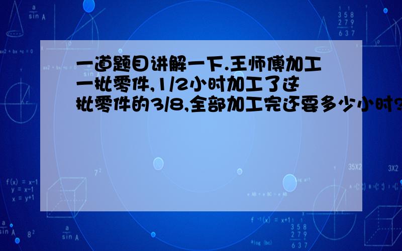 一道题目讲解一下.王师傅加工一批零件,1/2小时加工了这批零件的3/8,全部加工完还要多少小时?a、1又1/3b、3/10c、3/4d、5/6讲解一下.3、4楼的我看懂了，2楼的为什么直接蹦出个1/3?