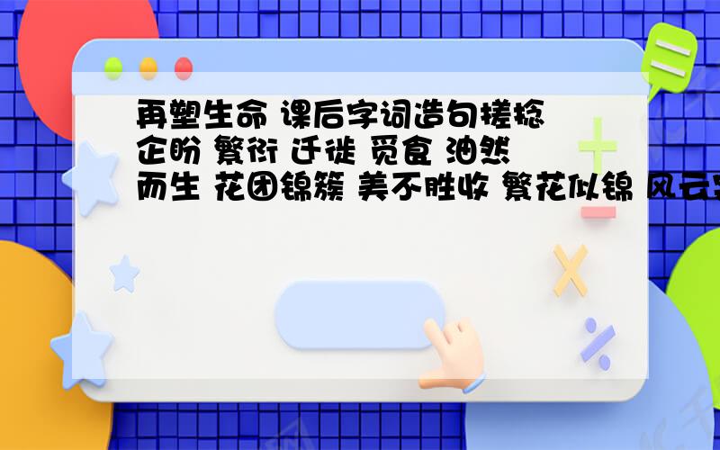 再塑生命 课后字词造句搓捻 企盼 繁衍 迁徙 觅食 油然而生 花团锦簇 美不胜收 繁花似锦 风云突变 不可名状 落英缤纷 冥思遐想 期期艾艾 三个词组一段话帮我组二段话