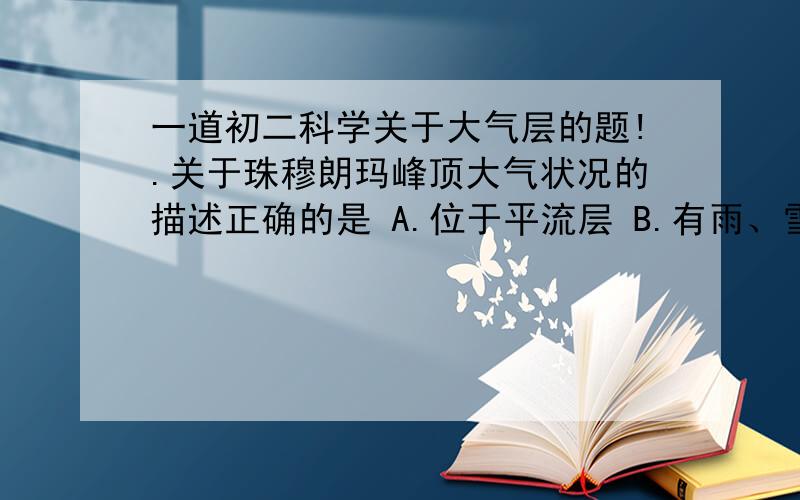 一道初二科学关于大气层的题!.关于珠穆朗玛峰顶大气状况的描述正确的是 A.位于平流层 B.有雨、雪、大风等复杂的天气现象 C.空气很稀薄 D.没有任何天气变化