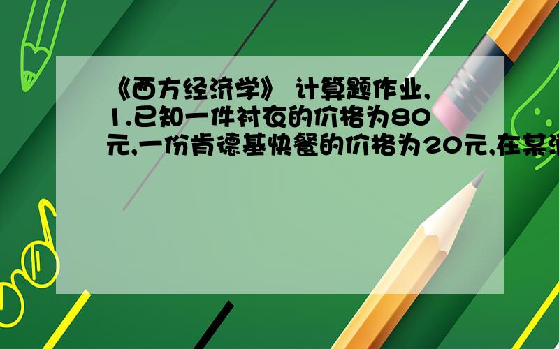 《西方经济学》 计算题作业,1.已知一件衬衣的价格为80元,一份肯德基快餐的价格为20元,在某消费者关于这两种商品的效用最大化的均衡点上,一份肯德基 快餐对衬衫的边际替代率MRS是多少?2 .