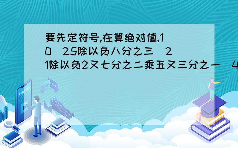 要先定符号,在算绝对值,1．0．25除以负八分之三　2．1除以负2又七分之二乘五又三分之一　4．3又2分之一除以负15分之14乘负3又三分之二　5．负四分之三除以负二又四分之一加负15除以负3分