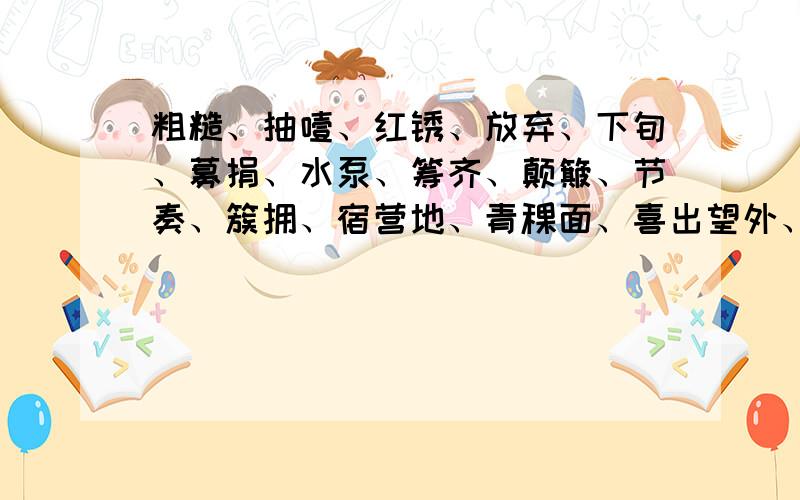 粗糙、抽噎、红锈、放弃、下旬、募捐、水泵、筹齐、颠簸、节奏、簇拥、宿营地、青稞面、喜出望外、热气腾腾、无边无涯、昏迷不醒、奄奄一息、迫不及待、辛辛苦苦、一声不吭的近义