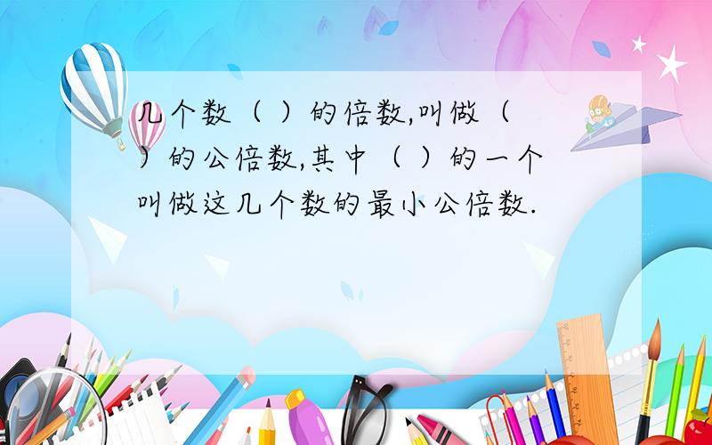 几个数（ ）的倍数,叫做（ ）的公倍数,其中（ ）的一个叫做这几个数的最小公倍数.