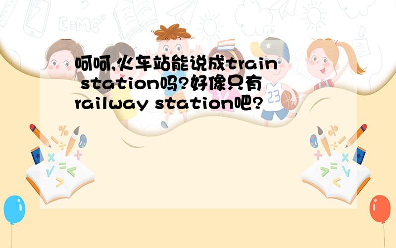 呵呵,火车站能说成train station吗?好像只有railway station吧?