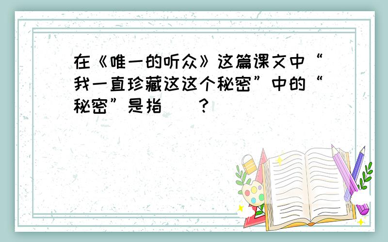 在《唯一的听众》这篇课文中“我一直珍藏这这个秘密”中的“秘密”是指（）?