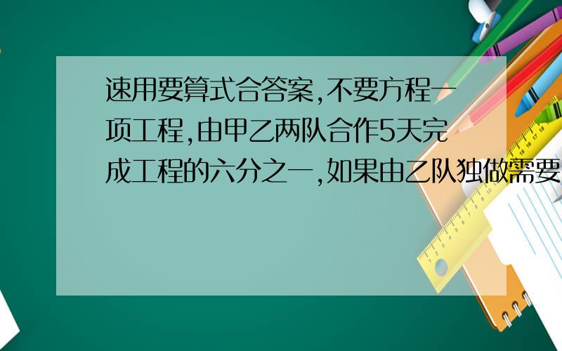 速用要算式合答案,不要方程一项工程,由甲乙两队合作5天完成工程的六分之一,如果由乙队独做需要60天完成.现在由乙队先做20天,余下的两队合作,完成这项工程还需要多少天