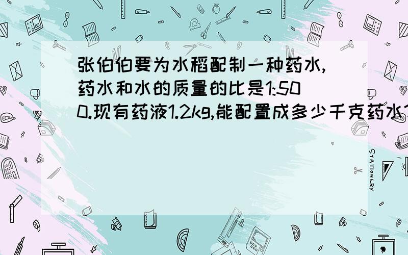 张伯伯要为水稻配制一种药水,药水和水的质量的比是1:500.现有药液1.2kg,能配置成多少千克药水?