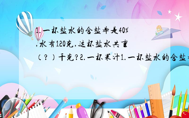 1.一杯盐水的含盐率是40%,水有120克,这杯盐水共重（?）千克?2.一杯果汁1.一杯盐水的含盐率是40%,水有120克,这杯盐水共重（?）千克?2.一杯果汁,喝去4分之一后用水加满,又喝去这杯水的5分之一,