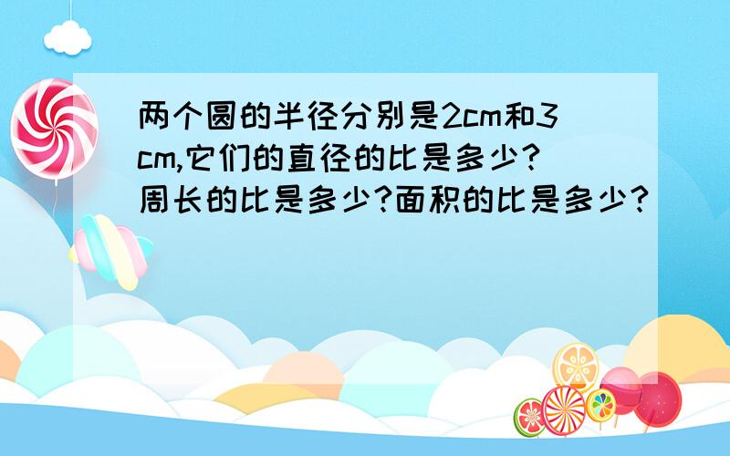 两个圆的半径分别是2cm和3cm,它们的直径的比是多少?周长的比是多少?面积的比是多少?