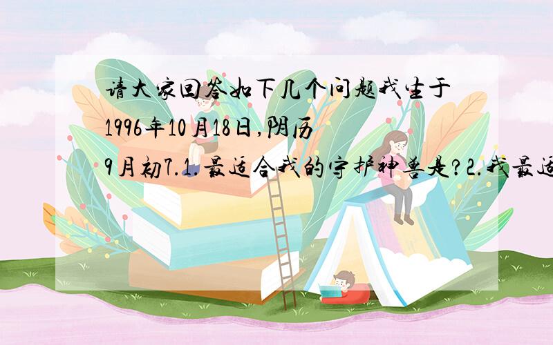 请大家回答如下几个问题我生于1996年10月18日,阴历9月初7.1.最适合我的守护神兽是?2.我最适合随身携带什么能保护我的东西?3.什么对我最有缘4.我的命运是?5.什么是我的守护灵石?6.我最欠缺的