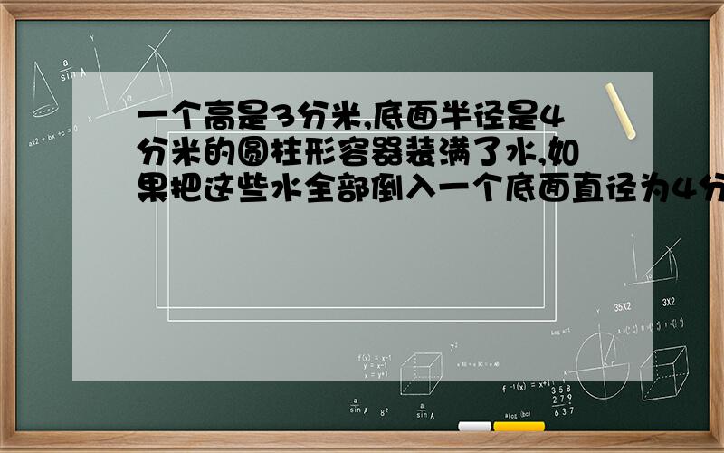 一个高是3分米,底面半径是4分米的圆柱形容器装满了水,如果把这些水全部倒入一个底面直径为4分米的圆锥形容器中,刚好倒满这个圆锥形容器,这个圆锥形容器的高是多少分米?