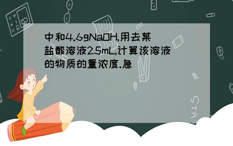 中和4.6gNaOH,用去某盐酸溶液25mL,计算该溶液的物质的量浓度.急