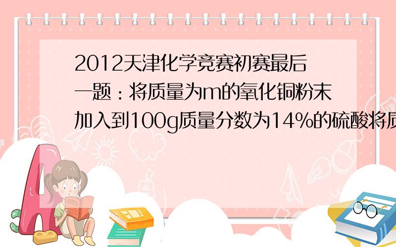 2012天津化学竞赛初赛最后一题：将质量为m的氧化铜粉末加入到100g质量分数为14%的硫酸将质量为m的氧化铜粉末加入到100g质量分数为14%的硫酸溶液中,微热至氧化铜全部溶解,再向蓝色溶液中加