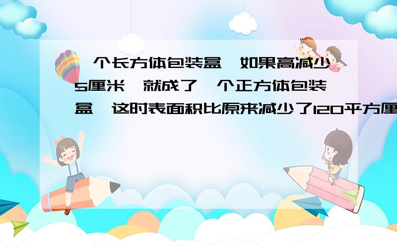 一个长方体包装盒,如果高减少5厘米,就成了一个正方体包装盒,这时表面积比原来减少了120平方厘米,原长方体包装盒用了多少平方厘米硬纸板?