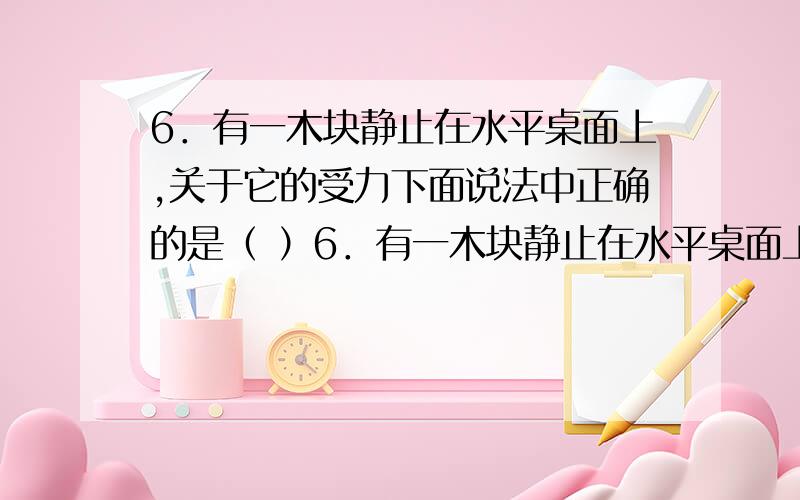 6．有一木块静止在水平桌面上,关于它的受力下面说法中正确的是（ ）6．有一木块静止在水平桌面上,关于它的受力下面说法中正确的是（ ）A．木块对桌面的压力就是木块所受的重力,施力